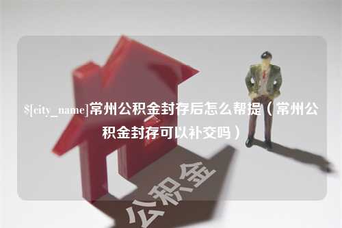 连云港常州公积金封存后怎么帮提（常州公积金封存可以补交吗）